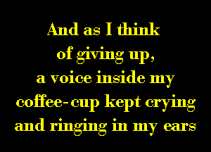 And as I think
of giving up,
a voice inside my
coHee- cup kept crying

and ringing in my ears