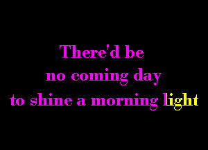 There'd be

110 coming day

to shine a morning light