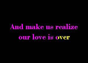 And make us realize

our love is over