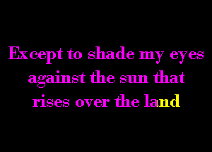 Except to shade my eyes
against the sun that
rises over the land