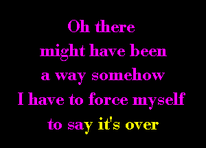 Oh there

might have been

a way somehow
I have to force myself

to say it's over