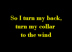 So I turn my back,
turn my collar
to the wind

g