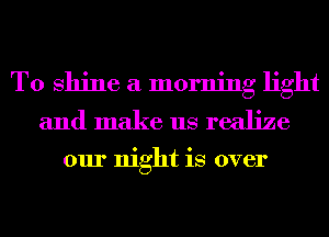 T0 shine a morning light
and make us realize

our night is over