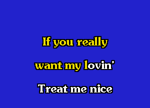 If you really

want my lovin'

Treat me nice