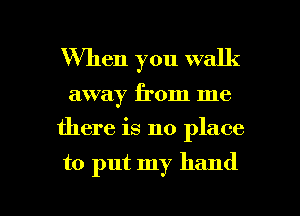 When you walk

away from me
there is no place

to put my hand

g
