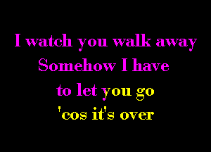 I watch you walk away
Somehow I have

to let you go
'cos it's over