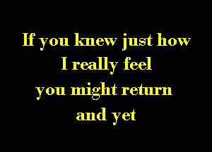 If you knew just how
I really feel

you might return
and yet