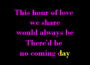 This hour of love
we share
would always be
There'd be

no coming day l