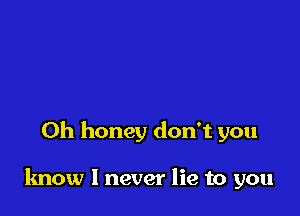 0h honey don't you

know I never lie to you