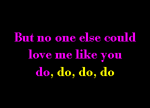 But no one else could

love me like you

do,do,d0,d0