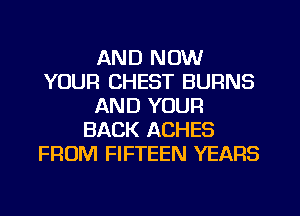 AND NOW
YOUR CHEST BURNS
AND YOUR
BACK ACHES
FROM FIFTEEN YEARS
