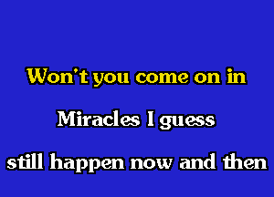 Won't you come on in
Miracles I guess

still happen now and then