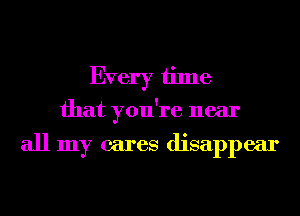 Every time
that you're near

all my cares disappear