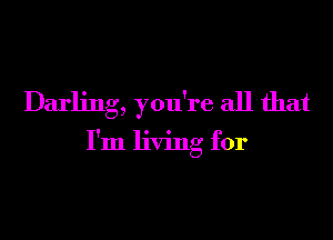 Darling, you're all that

I'm living for