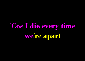 'Cos I die every time

we're apart