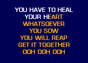 YOU HAVE TO HEAL
YOUR HEART
WHATSOEVER

YOU 80W
YOU WILL REAP
GET IT TOGETHER

OOH 00H OOH l