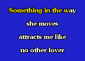 Something in the way

she movas
attracts me like

no other lover