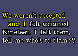 We weredt accepted
and I felt ashamed

Nineteen I left them,
tell me whds to blame?