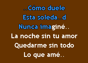 ..C6mo duele
Esta soleda..d
Nunca imaginelu

La noche sin tu amor
Quedarme sin todo
Lo que am u