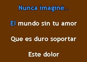 Nunca imagima.

El mundo sin tu amor

Que es duro soportar

Este dolor