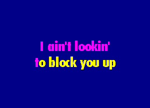 I ain'l lmkin'

to blork you up