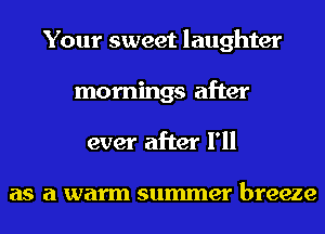 Your sweet laughter
mornings after
ever after I'll

as a warm summer breeze