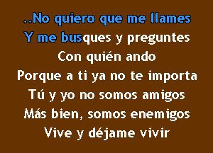 ..No quiero que me llames
Y me busques y preguntes
Con quwn ando
Porque a ti ya no te importa
Tl'l y yo no somos amigos
M65 bien, somos enemigos
Vive y daame vivir