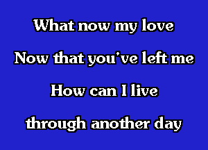 What now my love
Now that you've left me
How can I live

through another day