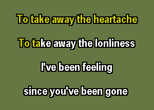 To take away the heartache
To take away the Ionliness

I've been feeling

since you've been gone