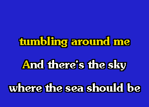tumbling around me
And there's the sky

where the sea should be