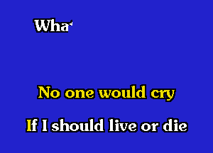 No one would cry

If I should live or die
