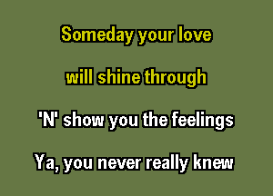 Someday your love
will shine through

'N' show you the feelings

Ya, you never really knew