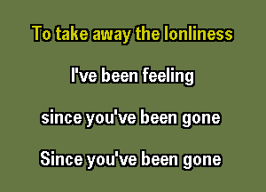 To take away the lonliness

I've been feeling

since you've been gone

Since you've been gone
