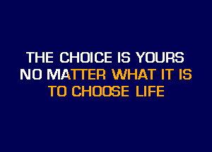THE CHOICE IS YOURS
NO MATTER WHAT IT IS
TO CHOOSE LIFE
