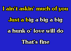 I ain't askin' much of you
Just a big a big a big
a hunk 0' love will do

That's fine