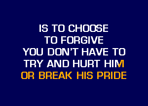 IS TO CHOOSE
TO FORGIVE
YOU DON'T HAVE TO
TRY AND HURT HIM
OR BREAK HIS PRIDE