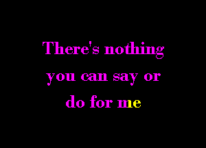 There's nothing

you can say 01'

do for me