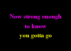 Now strong enough

to know

you gotta go