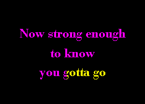 Now strong enough

to know

you gotta go