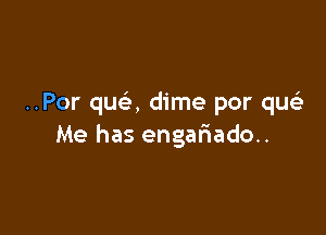 ..Por qua dime por quee

Me has engariado..