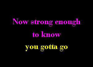 Now strong enough

to know

you gotta go