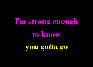 I'm strong enough

to know

you gotta go