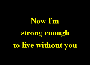 Now I'm

strong enough

to live without you