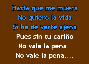 Hasta que me muera
No quiero la Vida
Si he de verte ajena
Pues sin tu caririo
No vale la pena..

No vale la pena.... l