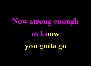 Now strong enough

to know

you gotta go