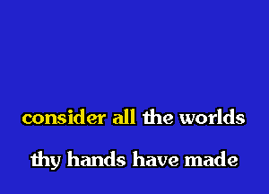 consider all the worlds

thy hands have made