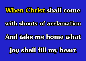 When Christ shall come

with shouts of acclamation

And take me home what

joy shall fill my heart