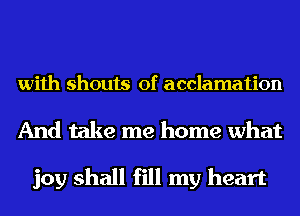 with shouts of acclamation

And take me home what

joy shall fill my heart