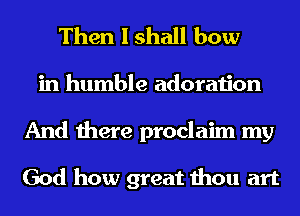 Then I shall bow
in humble adoration
And there proclaim my

God how great thou art