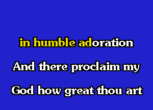 in humble adoration
And there proclaim my

God how great thou art